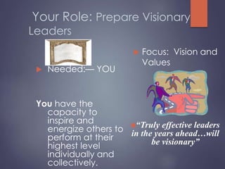 Your Role: Prepare Visionary
Leaders
 Needed:— YOU
You have the
capacity to
inspire and
energize others to
perform at their
highest level
individually and
collectively.
 Focus: Vision and
Values
“Truly effective leaders
in the years ahead…will
be visionary”
 