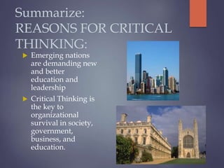 Summarize:
REASONS FOR CRITICAL
THINKING:
 Emerging nations
are demanding new
and better
education and
leadership
 Critical Thinking is
the key to
organizational
survival in society,
government,
business, and
education.
 