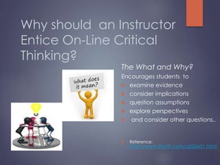 Why should an Instructor
Entice On-Line Critical
Thinking?
The What and Why?
Encourages students to
 examine evidence
 consider implications
 question assumptions
 explore perspectives
 and consider other questions..
 Reference:
http://www.blurtit.com/q526651.html
 