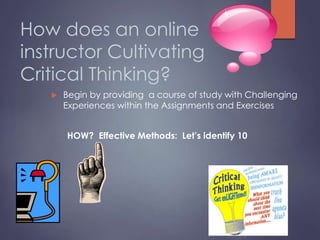 How does an online
instructor Cultivating
Critical Thinking?
 Begin by providing a course of study with Challenging
Experiences within the Assignments and Exercises
HOW? Effective Methods: Let’s identify 10
 