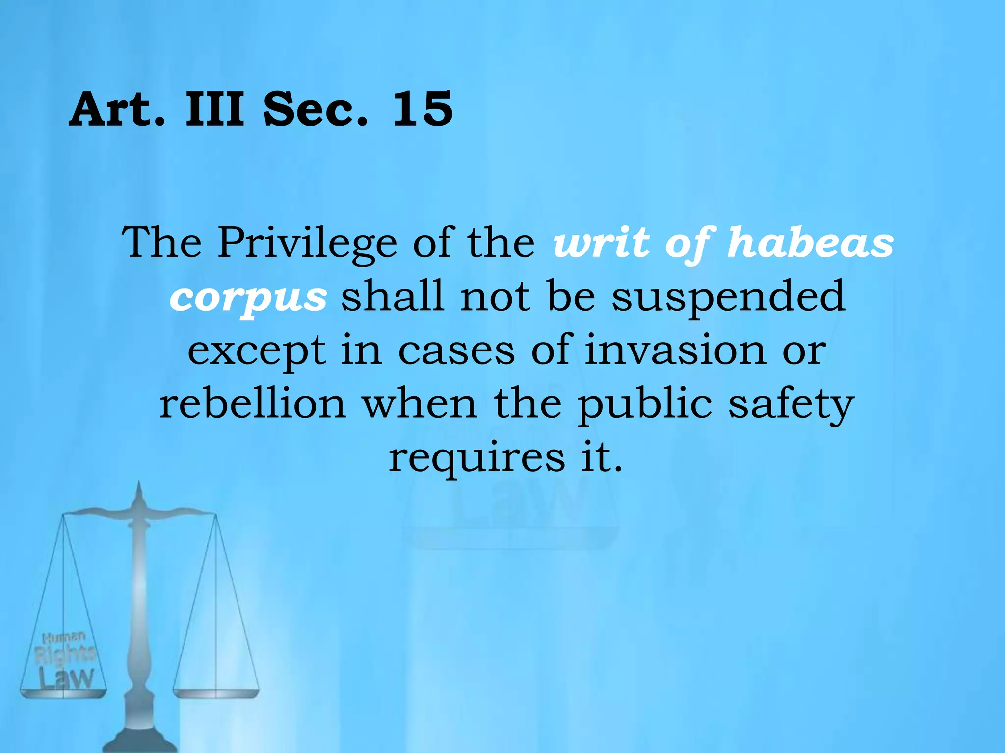 Art. III Sec. 15
The Privilege of the writ of habeas
corpus shall not be suspended
except in cases of invasion or
rebellion when the public safety
requires it.