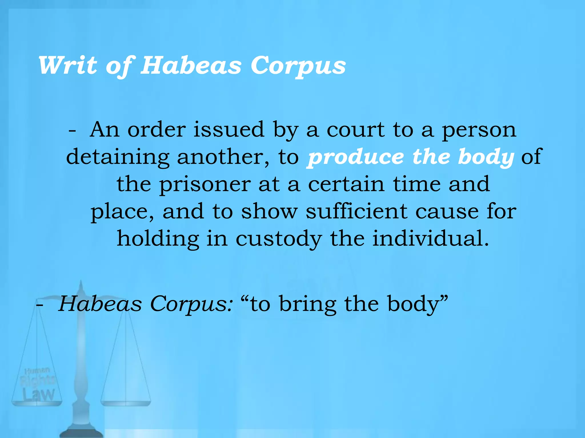 Writ of Habeas Corpus
- An order issued by a court to a person
detaining another, to produce the body of
the prisoner at a certain time and
place, and to show sufficient cause for
holding in custody the individual.
- Habeas Corpus: “to bring the body”