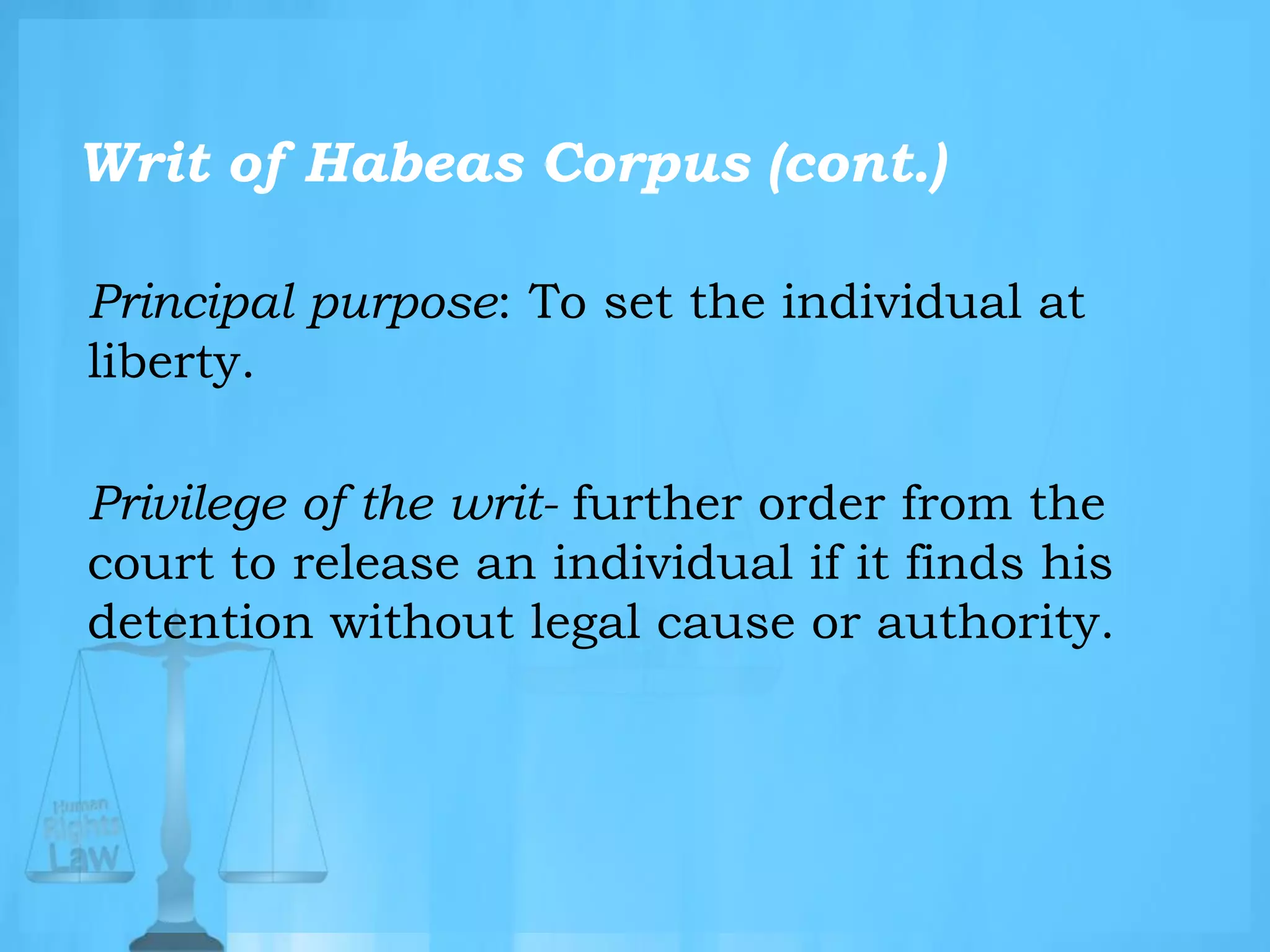 Writ of Habeas Corpus (cont.)
Principal purpose: To set the individual at
liberty.
Privilege of the writ- further order from the
court to release an individual if it finds his
detention without legal cause or authority.