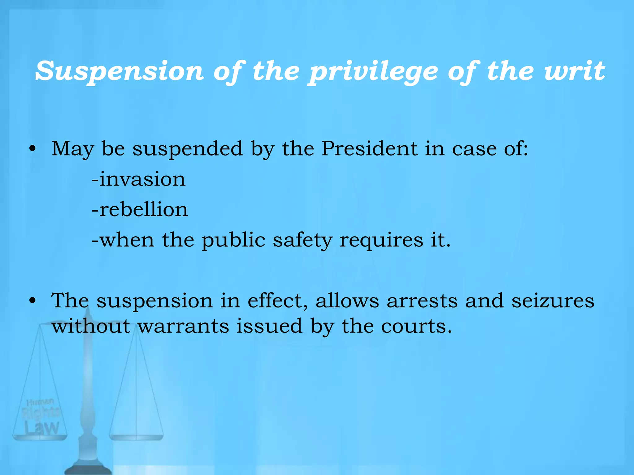 Suspension of the privilege of the writ
• May be suspended by the President in case of:
-invasion
-rebellion
-when the public safety requires it.
• The suspension in effect, allows arrests and seizures
without warrants issued by the courts.