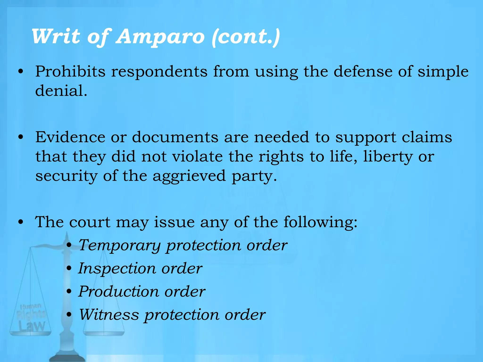 Writ of Amparo (cont.)
• Prohibits respondents from using the defense of simple
denial.
• Evidence or documents are needed to support claims
that they did not violate the rights to life, liberty or
security of the aggrieved party.
• The court may issue any of the following:
• Temporary protection order
• Inspection order
• Production order
• Witness protection order