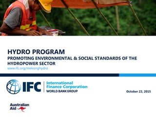 HYDRO PROGRAM
PROMOTING ENVIRONMENTAL & SOCIAL STANDARDS OF THE
HYDROPOWER SECTOR
www.ifc.org/mekonghydro
October 22, 2015
 