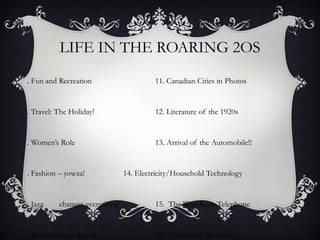 LIFE IN THE ROARING 2OS
. Fun and Recreation                    11. Canadian Cities in Photos


. Travel: The Holiday!                  12. Literature of the 1920s


. Women’s Role                          13. Arrival of the Automobile!!


. Fashion – yowza!             14. Electricity/Household Technology


. Jazz    changes everything            15. The Wondrous Telephone


. Dance, dance, dance!                  16. Miracles of Medicine
 