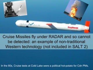 In the 80s, Cruise tests at Cold Lake were a political hot-potato for Cdn PMs. Cruise Missiles fly under RADAR and so cannot be detected: an example of non-traditional Western technology (not included in SALT 2) 