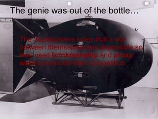 The Superpowers knew that a war between themselves was impossible so they used  brinkmanship  and  proxy wars  to exercise their competition. The genie was out of the bottle… 