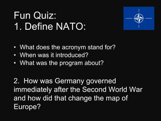 Fun Quiz: 1. Define NATO: What does the acronym stand for? When was it introduced? What was the program about? 2.  How was Germany governed immediately after the Second World War and how did that change the map of Europe? 