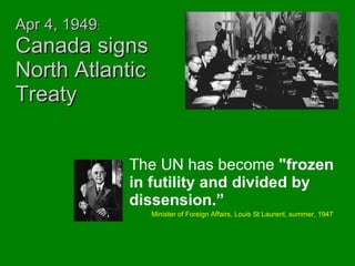 Apr 4, 1949 :  Canada signs North Atlantic Treaty The UN has become  "frozen in futility and divided by dissension.” Minister of Foreign Affairs, Louis St Laurent, summer, 1947 
