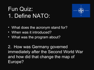 Fun Quiz: 
1. Define NATO: 
• What does the acronym stand for? 
• When was it introduced? 
• What was the program about? 
2. How was Germany governed 
immediately after the Second World War 
and how did that change the map of 
Europe? 
 