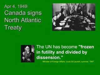 AApprr 44,, 11994499:: 
CCaannaaddaa ssiiggnnss 
NNoorrtthh AAttllaannttiicc 
TTrreeaattyy 
The UN has become "frozen 
in futility and divided by 
dissension.” 
Minister of Foreign Affairs, Louis St Laurent, summer, 1947 
 