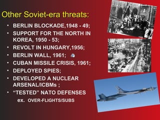 OOtthheerr SSoovviieett--eerraa tthhrreeaattss:: 
• BERLIN BLOCKADE,1948 - 49; 
• SUPPORT FOR THE NORTH IN 
KOREA, 1950 - 53; 
• REVOLT IN HUNGARY,1956; 
• BERLIN WALL, 1961; 
• CUBAN MISSILE CRISIS, 1961; 
• DEPLOYED SPIES; 
• DEVELOPED A NUCLEAR 
ARSENAL/ICBMs ; 
• “TESTED” NATO DEFENSES 
ex. OVER-FLIGHTS/SUBS 
 