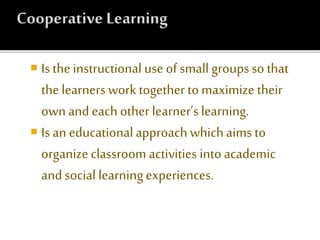  Is the instructional use of small groups so that
the learners work together to maximize their
own and each other learner’s learning.
 Is an educational approach whichaims to
organize classroom activities into academic
and social learningexperiences.
 