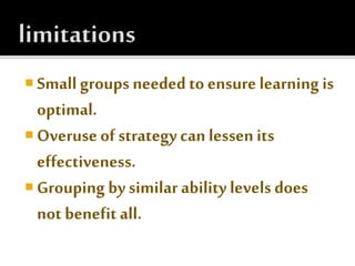  Small groups needed to ensure learning is
optimal.
 Overuse of strategy can lessen its
effectiveness.
 Grouping by similar ability levels does
not benefit all.
 