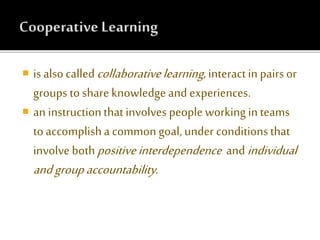  is alsocalledcollaborativelearning, interactin pairs or
groups to share knowledge and experiences.
 an instructionthat involves people working in teams
to accomplisha common goal, under conditionsthat
involve bothpositiveinterdependence andindividual
andgroupaccountability.
 