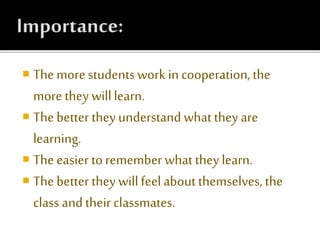  The more students work in cooperation,the
more they willlearn.
 Thebetter they understand what they are
learning.
 The easier to remember what they learn.
 The better they will feel about themselves, the
class and their classmates.
 