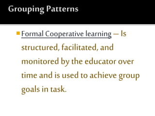 Formal Cooperative learning – Is
structured, facilitated, and
monitoredby the educator over
time and is used to achieve group
goals in task.
 
