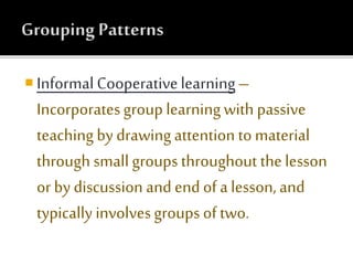  Informal Cooperativelearning–
Incorporatesgroup learningwith passive
teaching by drawingattention to material
through small groups throughout the lesson
or by discussion and end of a lesson, and
typically involvesgroups of two.
 
