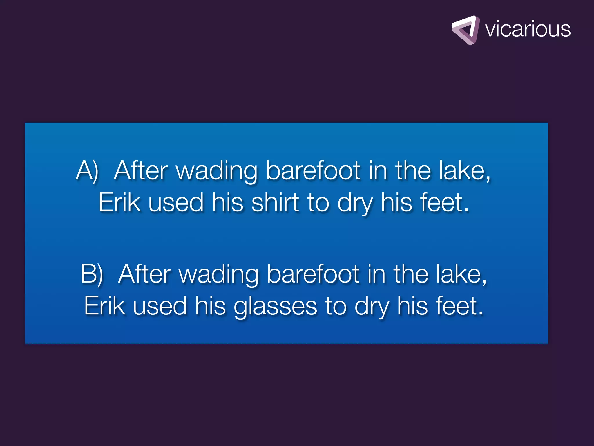 A) After wading barefoot in the lake,
  Erik used his shirt to dry his feet.

B) After wading barefoot in the lake,
Erik used his glasses to dry his feet.
 