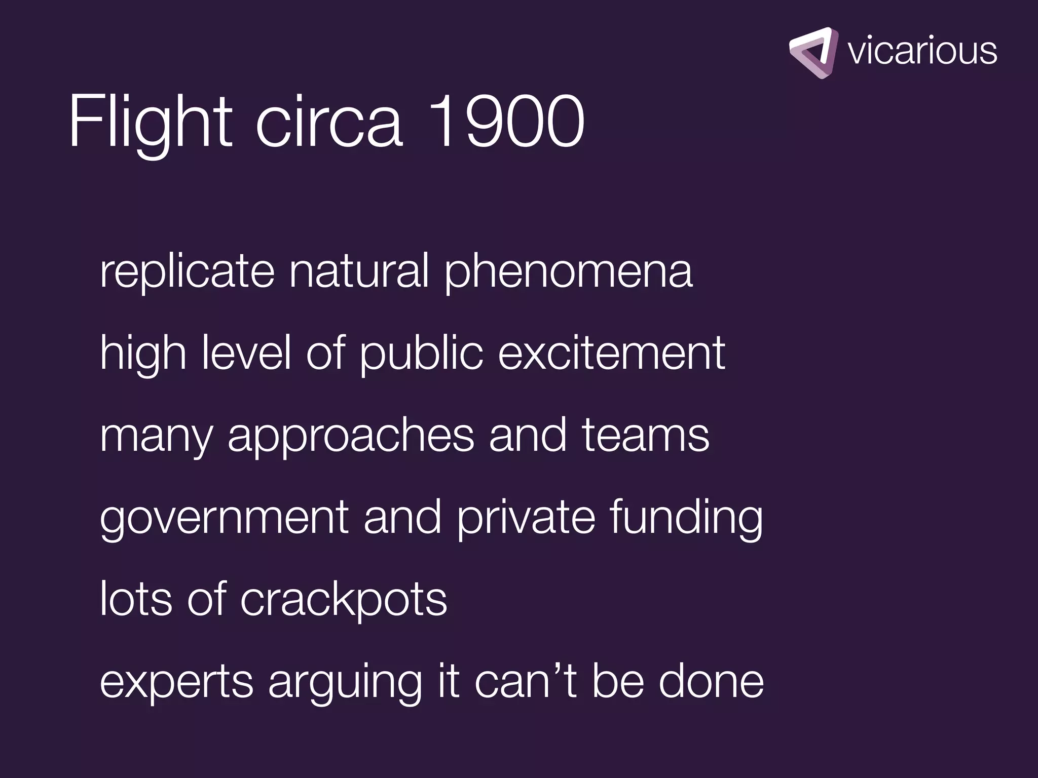 Flight circa 1900
 replicate natural phenomena
 high level of public excitement
 many approaches and teams
 government and private funding
 lots of crackpots
 experts arguing it can’t be done
 