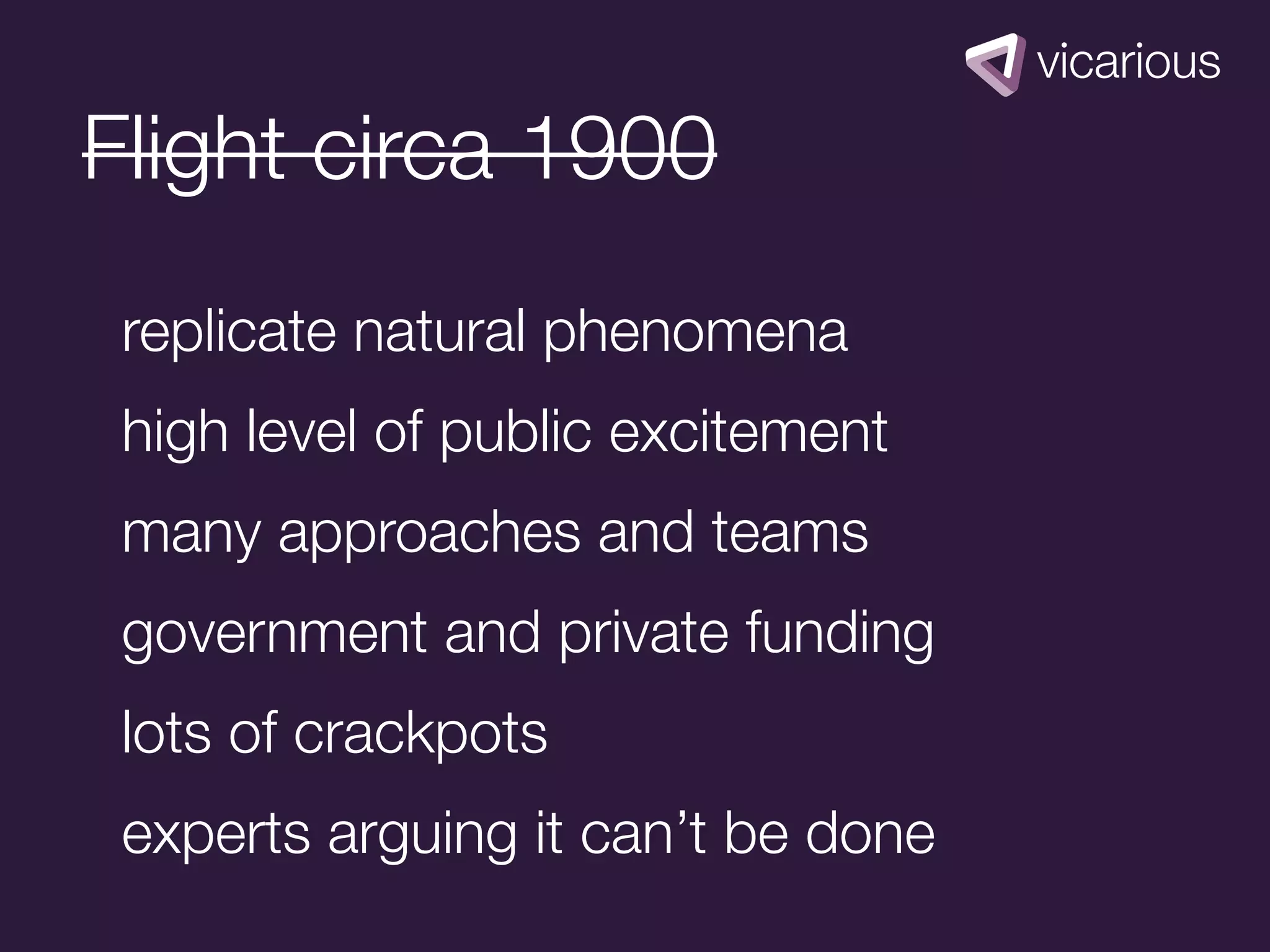 Flight circa 1900
 replicate natural phenomena
 high level of public excitement
 many approaches and teams
 government and private funding
 lots of crackpots
 experts arguing it can’t be done
 
