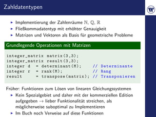 Zahldatentypen

    Implementierung der Zahlenr¨ume N, Q, R
                               a
    Fließkommadatentyp mit erh¨hter Genauigkeit
                               o
    Matrizen und Vektoren als Basis f¨r geometrische Probleme
                                     u

Grundlegende Operationen mit Matrizen
 integer_matrix matrix (3 ,3);
 integer_matrix result (3 ,3);
 integer d = determinant ( M );     // Determinante
 integer r = rank ( M );            // Rang
 result     = transpose ( matrix ); // Transponieren

Fr¨her: Funktionen zum L¨sen von linearen Gleichungssystemen
  u                      o
    Kein Spezialgebiet und daher mit der kommerziellen Edition
    aufgegeben → lieber Funktionalit¨t streichen, als
                                    a
    m¨glicherweise suboptimal zu Implementieren
      o
    Im Buch noch Verweise auf diese Funktionen
 