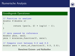 Numerische Analysis


Grundlegende Operationen
// Function to analyze
double f ( double x )
{
         return ( pow (x , 2) * log ( x ) - 1);
}

 // xmin passed by reference
 double ymin , xmin ;
 ymin = mi nimize _funct ion (f , xmin );

 // Compute root between 0.5 and 2.5
 double zero = zero_of_function (f , 0.5 , 2.5);
              Berechnet Extrem- und Nullstellen
 