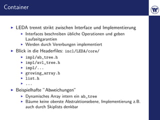 Container


    LEDA trennt strikt zwischen Interface und Implementierung
        Interfaces beschreiben ubliche Operationen und geben
                               ¨
        Laufzeitgarantien
        Werden durch Vererbungen implementiert
    Blick in die Headerﬁles: incl/LEDA/core/
        impl/ab_tree.h
        impl/avl_tree.h
        impl/...
        growing_array.h
        list.h
        ...
    Beispielhafte ”Abweichungen”
        Dynamisches Array intern ein ab_tree
        B¨ume keine oberste Abstraktionsebene, Implementierung z.B.
         a
        auch durch Skiplists denkbar
 