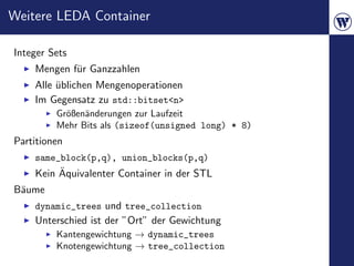 Weitere LEDA Container

Integer Sets
    Mengen f¨r Ganzzahlen
            u
    Alle ublichen Mengenoperationen
         ¨
    Im Gegensatz zu std::bitset<n>
         Gr¨ßen¨nderungen zur Laufzeit
           o a
         Mehr Bits als (sizeof(unsigned long) * 8)
Partitionen
    same_block(p,q), union_blocks(p,q)
         ¨
    Kein Aquivalenter Container in der STL
B¨ume
 a
    dynamic_trees und tree_collection
    Unterschied ist der ”Ort” der Gewichtung
         Kantengewichtung → dynamic_trees
         Knotengewichtung → tree_collection
 