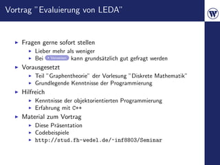 Vortrag ”Evaluierung von LEDA”


    Fragen gerne sofort stellen
         Lieber mehr als weniger
         Bei Verweisen kann grunds¨tzlich gut gefragt werden
                                  a
    Vorausgesetzt
         Teil ”Graphentheorie” der Vorlesung ”Diskrete Mathematik”
         Grundlegende Kenntnisse der Programmierung
    Hilfreich
         Kenntnisse der objektorientierten Programmierung
         Erfahrung mit C++
    Material zum Vortrag
         Diese Pr¨sentation
                 a
         Codebeispiele
         http://stud.fh-wedel.de/~inf8803/Seminar
 