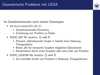Geometrische Probleme mit LEDA



Im Zweidimensionalen noch weitere Datentypen
    d2_dictionary<K1,K2,I>
        Zweidimensonales Dictionary
        Zuordnung von Punkten zu Daten
    POINT_SET f¨r double, Q und R
                u
        Planarer, bidirektionaler Graph in Gestalt einer Delaunay
        Triangualation
        Bietet alle f¨r konstante Graphen m¨glichen Operationen
                     u                      o
        Konstruktion durch einen Graphen oder eine Liste von Punkten
    POINT_LOCATOR f¨r double, Q und R
                     u
        Zur schnellen Suche von Punkten in Delaunay Triangulationen
 