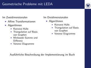 Geometrische Probleme mit LEDA


Im Zweidimensionalen              Im Dreidimensionalen
    Aﬃne Transformationen             Algorithmen
    Algorithmen                           Konvexe H¨lle
                                                     u
        Konvexe H¨lle
                   u                      Triangulation auf Basis
        Triangulation auf Basis           von Graphen
        von Graphen                       Voronoi Diagramme
        Minkowski Summe und
        Diﬀerenz
        Voronoi Diagramme



     Ausf¨hrliche Beschreibung der Implementierung im Buch
         u
 