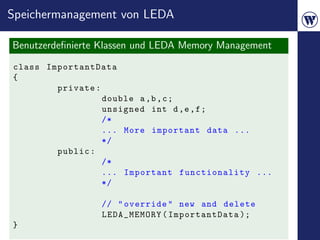 Speichermanagement von LEDA

Benutzerdeﬁnierte Klassen und LEDA Memory Management
class ImportantData
{
        private :
                  double a ,b , c ;
                  unsigned int d ,e , f ;
                  /*
                  ... More important data ...
                  */
        public :
                  /*
                  ... Important functionality ...
                  */

                 // " override " new and delete
                 LEDA_MEMORY ( ImportantData );
}
 