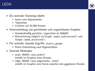 LEDA


   Ein zentraler Datentyp GRAPH
       Intern eine Adjazenzliste
       Typisierbar
       Limitiert auf 10.000 Knoten
   Unterscheidung von gerichteten und ungerichteten Graphen
       Standardm¨ßig gerichtet, ungerichtet ist UGRAPH
                 a
       Konvertierung m¨glich via Graph::make_undirected() und
                      o
       Graph::make_directed()
   F¨r schnelle, lesende Zugriﬀe: static_graph
    u
       Keine Unterteilung nach Eigenschaften
   Zentrale Methoden
       node GRAPH::new_node()
       erstellt im Graphen einen Knoten
       edge GRAPH::new_edge(node, node)
       erstellt im Graphen eine Kante zwischen den gegebenen Knoten
 