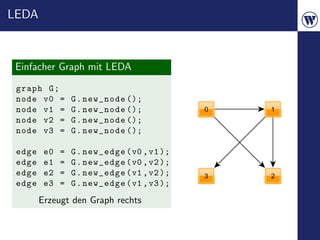 LEDA



 Einfacher Graph mit LEDA
 graph G ;
 node v0 =        G . new_node ();
 node v1 =        G . new_node ();
 node v2 =        G . new_node ();
 node v3 =        G . new_node ();

 edge    e0   =   G . new_edge ( v0 , v1 );
 edge    e1   =   G . new_edge ( v0 , v2 );
 edge    e2   =   G . new_edge ( v1 , v2 );
 edge    e3   =   G . new_edge ( v1 , v3 );
        Erzeugt den Graph rechts
 