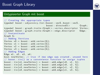 Boost Graph Library

Untypisierter Graph mit boost
// C r e a t i n g t h e a p p r o p r i a t e t y p e s
typedef b o o s t : : a d j a c e n c y l i s t <b o o s t : : vecS , b o o s t : : vecS ,
                                                      boost : : directedS >                    Graph ;
typedef b o o s t : : g r a p h t r a i t s <Graph > : : v e r t e x d e s c r i p t o r V e r t e x ;
typedef b o o s t : : g r a p h t r a i t s <Graph > : : e d g e d e s c r i p t o r           Edge ;
// I n s t a n t i n a t e
Graph G ;
// Adding V e r t i c e s
V e r t e x v0 = b o o s t : : a d d v e r t e x (G ) ;
V e r t e x v1 = b o o s t : : a d d v e r t e x (G ) ;
V e r t e x v2 = b o o s t : : a d d v e r t e x (G ) ;
V e r t e x v3 = b o o s t : : a d d v e r t e x (G ) ;
// Adding Edges
Edge e1 , e2 , e3 , e4 ;
bool n e w V e r t e x ; // t r u e i f new e d g e was c r e a t e d , u n u s e d h e r e
// b o o s t : : t i e ( ) a s a c o n v e n i e n c e f u n c t i o n t o a s s i g n t u p l e s
b o o s t : : t i e ( e1 , n e w V e r t e x ) = b o o s t : : a d d e d g e ( v0 , v1 , G ) ;
b o o s t : : t i e ( e2 , n e w V e r t e x ) = b o o s t : : a d d e d g e ( v0 , v2 , G ) ;
b o o s t : : t i e ( e3 , n e w V e r t e x ) = b o o s t : : a d d e d g e ( v1 , v2 , G ) ;
b o o s t : : t i e ( e4 , n e w V e r t e x ) = b o o s t : : a d d e d g e ( v1 , v3 , G ) ;
 