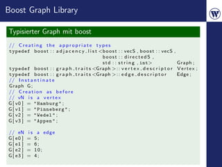 Boost Graph Library

Typisierter Graph mit boost
// C r e a t i n g t h e a p p r o p r i a t e t y p e s
typedef b o o s t : : a d j a c e n c y l i s t <b o o s t : : vecS , b o o s t : : vecS   ,
                                                   boost : : directedS ,
                                                   s t d : : s t r i n g , int>                Graph ;
typedef b o o s t : : g r a p h t r a i t s <Graph > : : v e r t e x d e s c r i p t o r       Vertex ;
typedef b o o s t : : g r a p h t r a i t s <Graph > : : e d g e d e s c r i p t o r           Edge ;
// I n s t a n t i n a t e
Graph G ;
// C r e a t i o n a s b e f o r e
// vN i s a v e r t e x
G [ v0 ] = " Hamburg " ;
G [ v1 ] = " Pinneberg " ;
G [ v2 ] = " Wedel " ;
G [ v3 ] = " Appen " ;

// eN      is    a edge
G [ e0 ]   =    5;
G [ e1 ]   =    6;
G [ e2 ]   =    10;
G [ e3 ]   =    4;
 