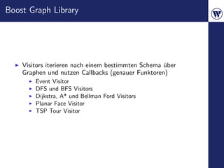 Boost Graph Library




    Visitors iterieren nach einem bestimmten Schema uber
                                                    ¨
    Graphen und nutzen Callbacks (genauer Funktoren)
        Event Visitor
        DFS und BFS Visitors
        Dijkstra, A* und Bellman Ford Visitors
        Planar Face Visitor
        TSP Tour Visitor
 