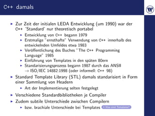 C++ damals

   Zur Zeit der initialen LEDA Entwicklung (um 1990) war der
   C++ ’Standard’ nur theoretisch portabel
       Entwicklung von C++ begann 1979
       Erstmalige ”ernsthafte” Verwendung von C++ innerhalb des
       entwickelnden Umfeldes etwa 1983
       Ver¨ﬀentlichung des Buches ”The C++ Programming
          o
       Language” 1985
       Einf¨hrung von Templates in den sp¨ten 80ern
           u                             a
       Standarisierungsprozess begann 1987 durch das ANSII
       → ISO/IEC 14882:1998 (oder informell: C++ 98)
   Standard Template Library (STL) damals standarisiert in Form
   einer Sammlung von Headern
       Art der Implementierung selten festgelegt
   Verschiedene Standardbibliotheken je Compiler
   Zudem subtile Unterschiede zwischen Compilern
       bzw. brachiale Unterschiede bei Templates   Was sind Templates?
 