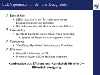 LEDA gemessen an den vier Designzielen

    Ease of Use
         LEDA l¨sst sich in der Tat auch nach kurzer
               a
         Eingew¨hnungszeit gut benutzen
               o
         Die Dokumentation ist alles in allem sehr hilfreich
    Extensibility
         Quellcode Lizenz f¨r eigene Erweiterung notwendig
                           u
               Speziell bei Templateklassen allgemein kritisch
    Correctness
         ”Certifying Algorithms” eine sehr gute Grundlage
    Eﬃciency
         Wesentlich eﬃzienter als STL
         In meinen Augen LEDAs st¨rkstes Argument
                                   a

   Kombination aus Eﬃzienz und Korrektheit f¨r eine C++
                                            u
                  Bibliothek einzigartig
 