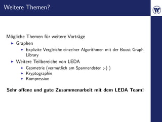 Weitere Themen?



M¨gliche Themen f¨r weitere Vortr¨ge
 o               u               a
    Graphen
        Explizite Vergleiche einzelner Algorithmen mit der Boost Graph
        Library
    Weitere Teilbereiche von LEDA
        Geometrie (vermutlich am Spannendsten ;-) )
        Kryptographie
        Kompression

Sehr oﬀene und gute Zusammenarbeit mit dem LEDA Team!
 