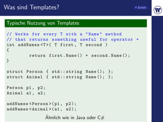 Was sind Templates?                              Zur¨ck
                                                    u




Typische Nutzung von Templates
// Works for every T with a " Name " method
// that returns something useful for operator +
int addNames <T >( T first , T second )
{
        return first . Name () + second . Name ();
}

 struct Person { std :: string Name (); };
 struct Animal { std :: string Name (); };

 Person p1 , p2 ;
 Animal a1 , a2 ;

addNames < Person >( p1 , p2 );
addNames < Animal >( a1 , a2 );
                 ¨
                 Ahnlich wie in Java oder C#
 