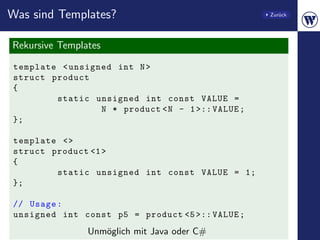 Was sind Templates?                                Zur¨ck
                                                      u




Rekursive Templates
template < unsigned int N >
struct product
{
        static unsigned int const VALUE =
                 N * product < N - 1 >:: VALUE ;
};

template <>
struct product <1 >
{
        static unsigned int const VALUE = 1;
};

// Usage :
unsigned int const p5 = product <5 >:: VALUE ;
                Unm¨glich mit Java oder C#
                   o
 