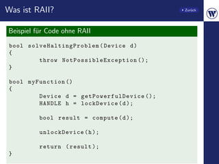 Was ist RAII?                                                Zur¨ck
                                                                u




Beispiel f¨r Code ohne RAII
          u
bool sol v e Ha l t in g P ro b l em ( Device d )
{
         throw N o t P o s s i b l e E x c e p t i o n ();
}

bool myFunction ()
{
        Device d = ge tPower fulDev ice ();
        HANDLE h = lockDevice ( d );

            bool result = compute ( d );

            unlockDevice ( h );

            return ( result );
}
 
