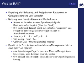 Was ist RAII?                                                    Zur¨ck
                                                                    u




    Kopplung der Belegung und Freigabe von Resourcen an
    G¨ltigkeitsbereiche von Variablen
     u
    Nutzung von Konstruktoren und Destruktoren
        Anders als in vielen anderen Sprachen erfolgt der
        Destruktoraufruf implizit (¨ber den Stack)
                                   u
        C++ verhindert dadurch nicht nur einfaches ”vergessen” von
        Freigaben, sondern garantiert Freigaben auch in
        Ausnahmesituationen
        Java: try {...} finally {...}
        C#: using (var) {...}
        Common-Lisp: ”Unwind protected macros”
    Damit ist in C++ trotzdem kein MemoryManagement wie in
    Java oder C# m¨glich
                    o
        new SomeManagedType() kann von MemoryManager kaum
        freigegeben, aber durchaus erkannt, werden
        C++ erlaubt keine Freigabe von Speicher uber Assemblygrenzen
                                                ¨
        hinweg
 