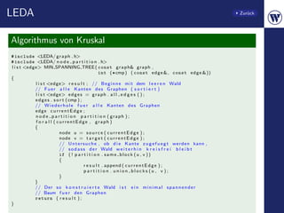 LEDA                                                                                                    Zur¨ck
                                                                                                           u




Algorithmus von Kruskal
# include <LEDA/ g r a p h . h>
# include <LEDA/ n o d e p a r t i t i o n . h>
l i s t <edge> MIN SPANNING TREE ( const g r a p h& graph ,
                                                    int (∗ cmp ) ( const e d g e &, const e d g e &))
{
            l i s t <edge> r e s u l t ; // B e g i n n e m i t dem l e e r e n Wald
            // F u e r a l l e Kanten d e s Graphen ( s o r t i e r t )
            l i s t <edge> e d g e s = g r a p h . a l l e d g e s ( ) ;
            e d g e s . s o r t ( cmp ) ;
            // W i e d e r h o l e f u e r a l l e Kanten d e s Graphen
            edge c u r r e n t E d g e ;
            n o d e p a r t i t i o n p a r t i t i o n ( graph ) ;
            f o r a l l ( currentEdge , graph )
            {
                           node u = s o u r c e ( c u r r e n t E d g e ) ;
                           node v = t a r g e t ( c u r r e n t E d g e ) ;
                           // U n t e r s u c h e , ob d i e Kante z u g e f u e g t werden kann ,
                           // s o d a s s d e r Wald w e i t e r h i n k r e i s f r e i b l e i b t
                           if ( ! p a r t i t i o n . s a m e b l o c k ( u , v ) )
                           {
                                          r e s u l t . append ( c u r r e n t E d g e ) ;
                                          p a r t i t i o n . union blocks (u , v ) ;
                           }
            }
            // Der s o k o n s t r u i e r t e Wald i s t e i n m i n i m a l s p a n n e n d e r
            // Baum f u e r den Graphen
            return ( r e s u l t ) ;
}
 
