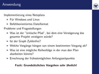 Anwendung

Implementierung eines Netzplans
    F¨r Windows und Linux
     u
    Befehlsorientiertes Dateiformat
Probleme und Fragestellungen
    Was ist der ”kritische Pfad”, bei dem eine Verz¨gerung das
                                                   o
    gesamte Projekt verz¨gern w¨rde?
                         o       u
    Ist der Graph Zyklenfrei?
    Welche Vorg¨nge h¨ngen von einem bestimmten Vorgang ab?
               a     a
    Was ist eine m¨gliche Reihenfolge in der man den Plan
                  o
    abarbeiten k¨nnte?
                o
    Errechnung der fr¨hestm¨glichen Anfangszeitpunkte
                     u     o

        Fazit: Grunds¨tzliches Vorgehen sehr ¨hnlich!
                     a                       a
 