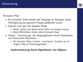 Anwendung


Kritischer Pfad
    Ein kritischer Pfad enth¨lt alle Vorg¨nge im Netzplan, deren
                             a           a
    Verl¨ngerung das gesamte Projekt gef¨hrden w¨rde
        a                                  a       u
    Gesucht sind also alle l¨ngsten Pfade
                            a
         Weder LEDA noch Boost bieten daf¨r eine fertige L¨sung
                                            u             o
         Beide Bibliotheken ﬁnden jedoch k¨rzeste Wege
                                          u
    Ansatz: ”Invertierung” der Vorgangsdauern durch Subtraktion
    von konstantem Maximum
         Ein k¨rzester Weg in diesem ”invertierten” Graphen ist ein
              u
         l¨ngster Weg im Ursprungsgraphen
          a

       Implementierung durch Algorithmus von Dijkstra
 